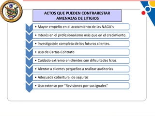 ACTOS QUE PUEDEN CONTRARESTAR
AMENAZAS DE LITIGIOS
1

• Mayor empeño en el acatamiento de las NAGA´s
• Interés en el profesionalismo más que en el crecimiento.
• Investigación completa de los futuros clientes.
• Uso de Cartas-Contrato
• Cuidado extremo en clientes con dificultades fcras.

• Alentar a clientes pequeños a realizar auditorías
• Adecuada cobertura de seguros
• Uso extenso por “Revisiones por sus iguales”

 
