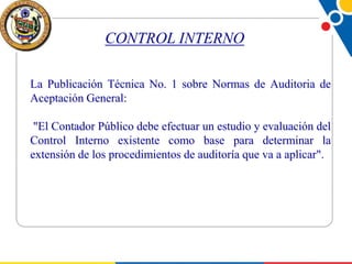 CONTROL INTERNO
La Publicación Técnica No. 1 sobre Normas de Auditoria de
Aceptación General:
"El Contador Público debe efectuar un estudio y evaluación del
Control Interno existente como base para determinar la
extensión de los procedimientos de auditoría que va a aplicar".

 