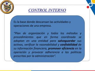 CONTROL INTERNO
Es la base donde descansan las actividades y
operaciones de una empresa.
“Plan de organización y todos los métodos y
procedimientos que en forma coordinada se
adoptan en una entidad para salvaguardar sus
activos, verificar la razonabilidad y confiabilidad de
su información financiera, promover eficiencia en la
operación y provocar adherencia a las políticas
prescritas por la administración”.

 