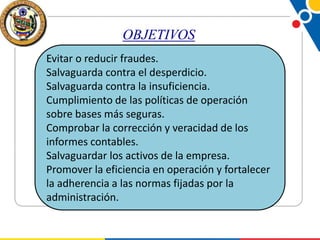 OBJETIVOS
Evitar o reducir fraudes.
Salvaguarda contra el desperdicio.
Salvaguarda contra la insuficiencia.
Cumplimiento de las políticas de operación
sobre bases más seguras.
Comprobar la corrección y veracidad de los
informes contables.
Salvaguardar los activos de la empresa.
Promover la eficiencia en operación y fortalecer
la adherencia a las normas fijadas por la
administración.

 