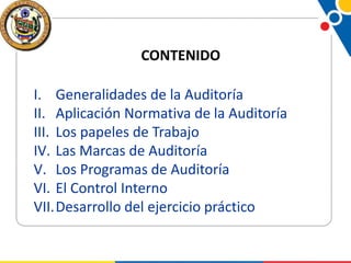 CONTENIDO

I. Generalidades de la Auditoría
II. Aplicación Normativa de la Auditoría
III. Los papeles de Trabajo
IV. Las Marcas de Auditoría
V. Los Programas de Auditoría
VI. El Control Interno
VII.Desarrollo del ejercicio práctico

 