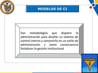 MODELOS DE CI

Son metodologías que dispone la
administración para diseñar su sistema de
control interno y convertirlo en un estilo de
administración y como consecuencia
fortalecer la gestión institucional

 