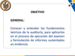 OBJETIVO

GENERAL:
Conocer y entender los fundamentos
teóricos de la auditoría, para aplicarlos
en el proceso de ejecución del examen
y formulación de informes sustentados
en evidencia.

 