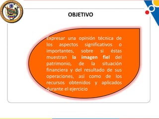 OBJETIVO

Expresar una opinión técnica de
los aspectos significativos o
importantes, sobre si éstas
muestran la imagen fiel del
patrimonio, de la situación
financiera y del resultado de sus
operaciones, así como de los
recursos obtenidos y aplicados
durante el ejercicio

 