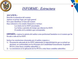 INFORME: Estructura
ALCANCE.Describe la naturaleza del examen.
Aparece en primer lugar, por regla general
Sirve para identificar el tema del examen
Hace referencia a los estados financieros e incluye:
Los títulos de los EEFF presentados.
Las fechas o períodos de tiempo que abarcan los EEFF.
El nombre de la entidad a que corresponden

OPINIÓN.- expresa la opinión del auditor como profesional basándose en el examen que ha
llevado a cabo de los EEFF.
Incluye las conclusiones alcanzadas por el auditor, respecto a:
1) Presentación adecuada de los EEFF (admitiendo la imposibilidad de que su actitud sea
absoluta), en conformidad con los Principios de Contabilidad Generalmente Aceptados
PCGA u otras bases contables admisibles; y,
2) La consistencia en la aplicación de los PCGA u otras bases contables admisibles.

 