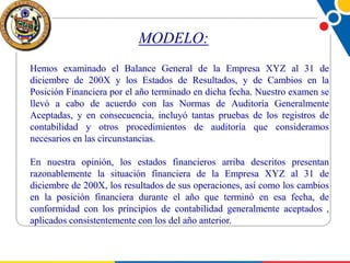 MODELO:
Hemos examinado el Balance General de la Empresa XYZ al 31 de
diciembre de 200X y los Estados de Resultados, y de Cambios en la
Posición Financiera por el año terminado en dicha fecha. Nuestro examen se
llevó a cabo de acuerdo con las Normas de Auditoría Generalmente
Aceptadas, y en consecuencia, incluyó tantas pruebas de los registros de
contabilidad y otros procedimientos de auditoría que consideramos
necesarios en las circunstancias.
En nuestra opinión, los estados financieros arriba descritos presentan
razonablemente la situación financiera de la Empresa XYZ al 31 de
diciembre de 200X, los resultados de sus operaciones, así como los cambios
en la posición financiera durante el año que terminó en esa fecha, de
conformidad con los principios de contabilidad generalmente aceptados ,
aplicados consistentemente con los del año anterior.

 