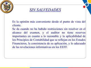 SIN SALVEDADES
Es la opinión más conveniente desde el punto de vista del
cliente.
Se da cuando no ha habido restricciones sin resolver en el
alcance del examen, y el auditor no tiene reservas
importantes en cuanto a lo razonable y la aplicabilidad de
los Principios de Contabilidad que se reflejan en los Estados
Financieros, la consistencia de su aplicación, y lo adecuado
de las revelaciones informativas en los EEFF.

 