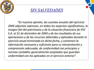 SIN SALVEDADES
"En nuestra opinión, las cuentas anuales del ejercicio
20XX adjuntas expresan, en todos los aspectos significativos, la
imagen fiel del patrimonio y de la situación financiera de XYZ
S.A. al 31 de diciembre de 20XX y de los resultados de sus
operaciones y de los recursos obtenidos y aplicados durante el
ejercicio anual terminado en dicha fecha, y contienen la
información necesaria y suficiente para su interpretación y
comprensión adecuada, de conformidad con principios y
normas contables generalmente aceptados que guardan
uniformidad con los aplicados en el ejercicio anterior".

 
