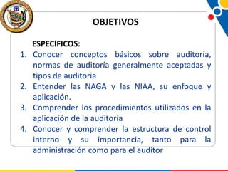 OBJETIVOS
1.

2.
3.
4.

ESPECIFICOS:
Conocer conceptos básicos sobre auditoría,
normas de auditoría generalmente aceptadas y
tipos de auditoria
Entender las NAGA y las NIAA, su enfoque y
aplicación.
Comprender los procedimientos utilizados en la
aplicación de la auditoría
Conocer y comprender la estructura de control
interno y su importancia, tanto para la
administración como para el auditor

 