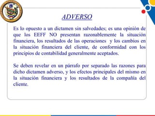 ADVERSO
Es lo opuesto a un dictamen sin salvedades; es una opinión de
que los EEFF NO presentan razonablemente la situación
financiera, los resultados de las operaciones y los cambios en
la situación financiera del cliente, de conformidad con los
principios de contabilidad generalmente aceptados.
Se deben revelar en un párrafo por separado las razones para
dicho dictamen adverso, y los efectos principales del mismo en
la situación financiera y los resultados de la compañía del
cliente.

 