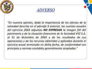 ADVERSO
"En nuestra opinión, dada la importancia de los efectos de la
salvedad descrita en el párrafo X anterior, las cuentas anuales
del ejercicio 20XX adjuntas NO EXPRESAN la imagen fiel del
patrimonio y de la situación financiera de la Sociedad XYZ S.A.
al 31 de diciembre de 20XX y de los resultados de sus
operaciones y de los recursos obtenidos y aplicados durante el
ejercicio anual terminado en dicha fecha, de conformidad con
principios y normas contables generalmente aceptados."

 