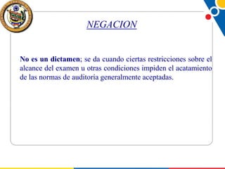 NEGACION

No es un dictamen; se da cuando ciertas restricciones sobre el
alcance del examen u otras condiciones impiden el acatamiento
de las normas de auditoría generalmente aceptadas.

 
