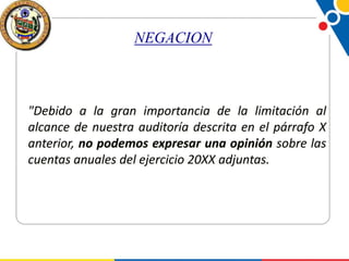NEGACION

"Debido a la gran importancia de la limitación al
alcance de nuestra auditoría descrita en el párrafo X
anterior, no podemos expresar una opinión sobre las
cuentas anuales del ejercicio 20XX adjuntas.

 