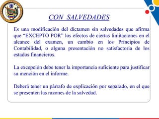 CON SALVEDADES
Es una modificación del dictamen sin salvedades que afirma
que “EXCEPTO POR” los efectos de ciertas limitaciones en el
alcance del examen, un cambio en los Principios de
Contabilidad, o alguna presentación no satisfactoria de los
estados financieros.
La excepción debe tener la importancia suficiente para justificar
su mención en el informe.
Deberá tener un párrafo de explicación por separado, en el que
se presenten las razones de la salvedad.

 