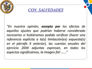 CON SALVEDADES

"En nuestra opinión, excepto por los efectos de
aquellos ajustes que podrían haberse considerado
necesarios si hubiéramos podido verificar (hacer una
referencia explícita a la(s) limitación(es) expuesta(s)
en el párrafo X anterior), las cuentas anuales del
ejercicio 20XX adjuntas expresan, en todos los
aspectos significativos, la imagen fiel ......”

 