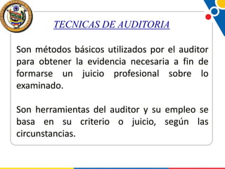 TECNICAS DE AUDITORIA
Son métodos básicos utilizados por el auditor
para obtener la evidencia necesaria a fin de
formarse un juicio profesional sobre lo
examinado.
Son herramientas del auditor y su empleo se
basa en su criterio o juicio, según las
circunstancias.

 