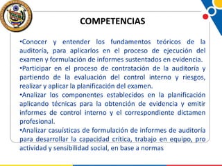 COMPETENCIAS
•Conocer y entender los fundamentos teóricos de la
auditoría, para aplicarlos en el proceso de ejecución del
examen y formulación de informes sustentados en evidencia.
•Participar en el proceso de contratación de la auditoría y
partiendo de la evaluación del control interno y riesgos,
realizar y aplicar la planificación del examen.
•Analizar los componentes establecidos en la planificación
aplicando técnicas para la obtención de evidencia y emitir
informes de control interno y el correspondiente dictamen
profesional.
•Analizar casuísticas de formulación de informes de auditoría
para desarrollar la capacidad crítica, trabajo en equipo, pro
actividad y sensibilidad social, en base a normas

 