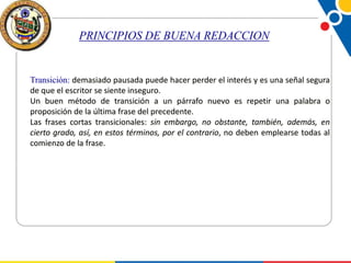 PRINCIPIOS DE BUENA REDACCION

Transición: demasiado pausada puede hacer perder el interés y es una señal segura
de que el escritor se siente inseguro.
Un buen método de transición a un párrafo nuevo es repetir una palabra o
proposición de la última frase del precedente.
Las frases cortas transicionales: sin embargo, no obstante, también, además, en
cierto grado, así, en estos términos, por el contrario, no deben emplearse todas al
comienzo de la frase.

 
