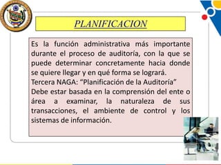 PLANIFICACION
Es la función administrativa más importante
durante el proceso de auditoría, con la que se
puede determinar concretamente hacia donde
se quiere llegar y en qué forma se logrará.
Tercera NAGA: “Planificación de la Auditoría”
Debe estar basada en la comprensión del ente o
área a examinar, la naturaleza de sus
transacciones, el ambiente de control y los
sistemas de información.

 