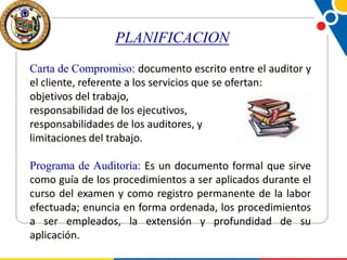 PLANIFICACION
Carta de Compromiso: documento escrito entre el auditor y
el cliente, referente a los servicios que se ofertan:
objetivos del trabajo,
responsabilidad de los ejecutivos,
responsabilidades de los auditores, y
limitaciones del trabajo.
Programa de Auditoría: Es un documento formal que sirve
como guía de los procedimientos a ser aplicados durante el
curso del examen y como registro permanente de la labor
efectuada; enuncia en forma ordenada, los procedimientos
a ser empleados, la extensión y profundidad de su
aplicación.

 