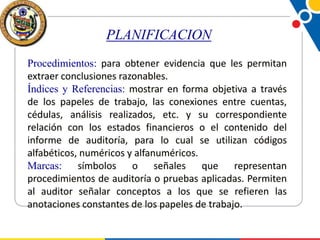 PLANIFICACION
Procedimientos: para obtener evidencia que les permitan
extraer conclusiones razonables.
Índices y Referencias: mostrar en forma objetiva a través
de los papeles de trabajo, las conexiones entre cuentas,
cédulas, análisis realizados, etc. y su correspondiente
relación con los estados financieros o el contenido del
informe de auditoría, para lo cual se utilizan códigos
alfabéticos, numéricos y alfanuméricos.
Marcas: símbolos o señales que representan
procedimientos de auditoría o pruebas aplicadas. Permiten
al auditor señalar conceptos a los que se refieren las
anotaciones constantes de los papeles de trabajo.

 