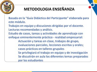 METODOLOGIA ENSEÑANZA
Basada en la "Guía Didáctica del Participante" elaborada para
este módulo.
Trabajos en equipo y discusiones dirigidas por el docente.
Lecturas recomendadas y análisis.
Estudio de casos, tareas y actividades de aprendizaje con
enfoque eminentemente práctico - realidad empresarial:
Actuación y tareas en clase, trabajos de grupo,
evaluaciones parciales, lecciones escritas y orales;
casos prácticos en talleres grupales
Se privilegiará el trabajo en equipo y de investigación
Se discutirán en aula los diferentes temas preparados
por los estudiantes

 