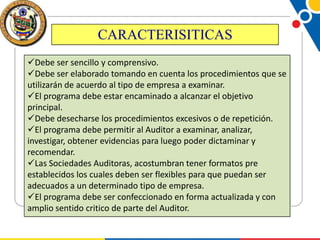 CARACTERISITICAS
Debe ser sencillo y comprensivo.
Debe ser elaborado tomando en cuenta los procedimientos que se
utilizarán de acuerdo al tipo de empresa a examinar.
El programa debe estar encaminado a alcanzar el objetivo
principal.
Debe desecharse los procedimientos excesivos o de repetición.
El programa debe permitir al Auditor a examinar, analizar,
investigar, obtener evidencias para luego poder dictaminar y
recomendar.
Las Sociedades Auditoras, acostumbran tener formatos pre
establecidos los cuales deben ser flexibles para que puedan ser
adecuados a un determinado tipo de empresa.
El programa debe ser confeccionado en forma actualizada y con
amplio sentido critico de parte del Auditor.

 