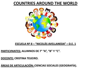 COUNTRIES AROUND THE WORLD

ESCUELA Nº 8 – “NICOLÁS AVELLANEDA” – D.E. 1
PARTICIPANTES: ALUMNOS DE 7° “A”, “B” Y “C”.
DOCENTE: CRISTINA TEIJEIRO.
ÁREAS DE ARTICULACIÓN: CIENCIAS SOCIALES (GEOGRAFÍA).

 