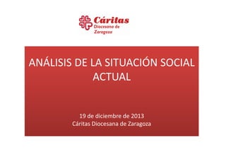 ANÁLISIS DE LA SITUACIÓN SOCIAL
ACTUAL

19 de diciembre de 2013
Cáritas Diocesana de Zaragoza

 