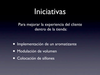 Iniciativas
   Para mejorar la experiencia del cliente
            dentro de la tienda:


• Implementación de un aromatizante
• Modulación de volumen
• Colocación de sillones
 