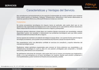 SERVICIOS                                                                                                                         iNaksys
                                                                                                                                         Information Technology


                                                    Caracteristicas y Ventajas del Servicio.
                                Nos actualizamos permanentemente en los aspectos fundamentales de nuestra profesión para mantener
                                firme nuestro terreno en Hardware, Software, Infraestructura, Networking y otros temas relacionados en
                                sistemas operativos GNU/Linux y Microsoft Windows en todas sus variantes.

                                Fundamentos:

                                No somos proveedores tecnológicos de ninguna marca en particular, esto quiere decir que no nos
                                ajustamos a las capacidades tecnológicas de un solo proveedor por lo cual podemos ofrecer soluciones e
                                ideas independientes acorde a la infraestructura de su negocio y presupuesto.

                                Buscamos generar relaciones a largo plazo con nuestros clientes conociendo sus necesidades, estando
                                disponibles cuando nos necesitan y solucionando sus problemas tecnológicos para que ellos puedan
                                dedicarse totalmente al desarrollo de su negocio.

                                Somos capaces de mantener una relación de trabajo en equipo eficaz con quienes formen parte de alguna
                                tecnología ya existente, como pueden ser proveedores de productos y equipo de soporte interno.

                                Nos presentamos como una alternativa confiable en servicios de consultoría y soporte referentes del
                                mercado tecnológico actual.

                                Realizamos visitas periódicas programadas para conocer en forma extensiva sus necesidades y su
                                infraestructura tecnológica lo cual no sitúa en una posición privilegiada para proponerle y brindarle
                                soluciones y alternativas a sus necesidades.

                                No planteamos soluciones de momento, esto quiere decir que no somos una empresa que implementa y
                                olvida, si no que pensamos en el futuro tecnológico de nuestros clientes para prevenir problemas e
                                incompatibilidades y poder mantener la infraestructura actualizada y estable.




informes@inaksys.com.ar | Tel.: (011) 4572-6096 | www.inaksys.com.ar | Cuidad Autónoma de Buenos Aires | Argentina.

                      TECNOLOGIA                                                         INTEGRACION                         ESCALABILIDAD
 