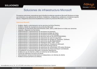 SOLUCIONES                                                                                                                      iNaksys
                                                                                                                                       Information Technology


                                               Soluciones de infraestructura Microsoft
                                Proveemos soluciones corporativas para la familia de sistemas operativos Microsoft Windows en todas
                                sus versiones y sus aplicaciones de oficina. Instalamos, configuramos, auditamos y brindamos soporte
                                técnico. Integramos soluciones de plataforma cruzada con productos Microsoft, Linux y otros.

                                Soluciones Microsoft:

                                ? diseño y administración de los servicios de Active Directory.
                                Análisis,
                                ? y diseño de arquitecturas de productos Microsoft.
                                Análisis
                                Instalación de Servidores Microsoft Windows 2000, 2003 y 2008 Server en todas sus versiones.
                                ?
                                ? y Migración de Servidores
                                Upgrade
                                Implementación y Administración de servidores de Impresión.
                                ?
                                Implementación y Administración de servidores de Base de Datos.
                                ?
                                Implementación y Administración de servidores de Proxy/Firewalls.
                                ?
                                Implementación y Administración de servicios core de red (DHCP/DNS/WINS).
                                ?
                                Implementación y Administración de soluciones de copia de seguridad.
                                ?
                                Implementacion y Administración de soluciones de storage por Hardware / Software.
                                ?
                                Implementación y Administración de soluciones de alta disponibilidad.
                                ?
                                Implementación y Administración de Sharepoint 2003 / 2007 / 2010.
                                ?
                                Implementación y Administración de soluciones de Virtualizacion Microsoft.
                                ?
                                Implementacion y Administración de Microsoft Exchange Server.
                                ?
                                Implementacion y Administración de soluciones de conectividad VPN sobre Windows.
                                ?
                                Implementacion y Administración de soluciones de antivirus/antispam centralizada.
                                ?
                                Consolidación de servicios Microsoft y productos OpenSource.
                                ?
                                ? de uso de Internet y tráfico en entornos de red Microsoft.
                                Análisis
                                ? de utilización de ancho de banda.
                                Control
                                Administración remota de Servidores en datacenters o en oficinas de cliente.
                                ?
                                ? de licenciamiento de software.
                                Análisis




informes@inaksys.com.ar | Tel.: (011) 4572-6096 | www.inaksys.com.ar | Cuidad Autónoma de Buenos Aires | Argentina.

                      TECNOLOGIA                                                         INTEGRACION                          ESCALABILIDAD
 