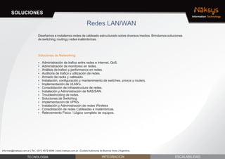SOLUCIONES                                                                                                                   iNaksys
                                                                                                                                    Information Technology


                                                                            Redes LAN/WAN
                                Diseñamos e instalamos redes de cableado estructurado sobre diversos medios. Brindamos soluciones
                                de switching, routing y redes inalámbricas.




                                Soluciones de Networking:

                                Administración de trafico entre redes e internet, QoS.
                                ?
                                Administración de monitoreo en redes.
                                ?
                                ? de trafico y performance en redes.
                                Análisis
                                ? de trafico y utilización de redes.
                                Auditoria
                                ? de racks y cableado.
                                Armado
                                Instalación, configuración y mantenimiento de switches, proxys y routers.
                                ?
                                Implementación de VLAN’s.
                                ?
                                Consolidación de Infraestructura de redes.
                                ?
                                Instalación y Administración de NAS/SAN.
                                ?
                                Troubleshooting de redes.
                                ?
                                Soluciones de Switching.
                                ?
                                Implementación de VPN’s.
                                ?
                                Instalación y Administración de redes Wireless
                                ?
                                Consolidación de redes Cableadas e Inalámbricas.
                                ?
                                Relevamiento Fisico / Lógico completo de equipos.
                                ?




informes@inaksys.com.ar | Tel.: (011) 4572-6096 | www.inaksys.com.ar | Cuidad Autónoma de Buenos Aires | Argentina.

                      TECNOLOGIA                                                         INTEGRACION                        ESCALABILIDAD
 