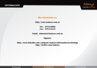 INFORMACION                                                                   iNaksys
                                                                             Information Technology




                               Más información en:

                            http://www.inaksys.com.ar

                                Tel.: 4572-6096
                                Fax: 4573-5333

                         Email: informes@inaksys.com.ar

                                     Siganos:

          http://www.linkedin.com/company/inaksys-information-technology
                              http://twitter.com/inaksys




     TECNOLOGIA                      INTEGRACION                     ESCALABILIDAD
 