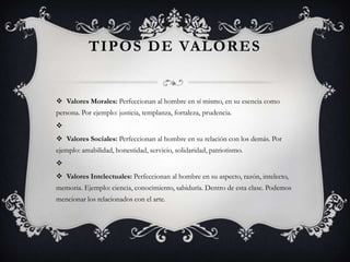 TIPOS DE VALORES

 Valores Morales: Perfeccionan al hombre en sí mismo, en su esencia como
persona. Por ejemplo: justicia, templanza, fortaleza, prudencia.

 Valores Sociales: Perfeccionan al hombre en su relación con los demás. Por

ejemplo: amabilidad, honestidad, servicio, solidaridad, patriotismo.

 Valores Intelectuales: Perfeccionan al hombre en su aspecto, razón, intelecto,
memoria. Ejemplo: ciencia, conocimiento, sabiduría. Dentro de esta clase. Podemos
mencionar los relacionados con el arte.

 