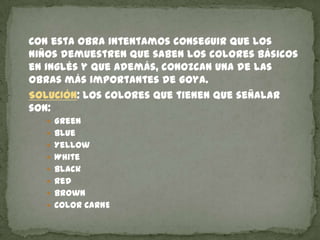 Con esta obra intentamos conseguir que los
niños demuestren que saben los colores básicos
en inglés y que además, conozcan una de las
obras más importantes de Goya.
SOLUCIÓN: los colores que tienen que señalar
son:
 Green
 Blue

 Yellow
 White
 Black
 Red
 Brown
 COLOR CARNE

 