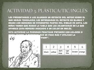 Les presentamos a los alumnos un retrato del autor sobre el
que hemos trabajado. Les entregamos el retrato en blanco y
negro con números en diferentes partes del dibujo de Goya. Los
niños tienen que mirar la tabla que les adjuntamos en la que
aparece cada número asociado a un color en inglés.
Esta actividad la podemos practicar pintando con colores o
rotuladores, o podemos dar un paso más y utilizar la
herramienta informática “Paint”.

 