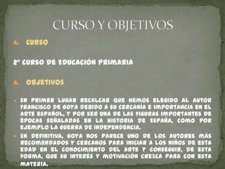 a.

Curso

2º curso de Educación Primaria
a.

Objetivos

 En primer lugar recalcar que hemos elegido al autor

Francisco de Goya debido a su cercanía e importancia en el
arte español, y por ser una de las figuras importantes de
épocas señaladas en la historia de España, como por
ejemplo la Guerra de Independencia.
 En definitiva, Goya nos parece uno de los autores más
recomendados y cercanos para iniciar a los niños de esta
edad en el conocimiento del arte y conseguir, de esta
forma, que su interés y motivación crezca para con esta
materia.

 