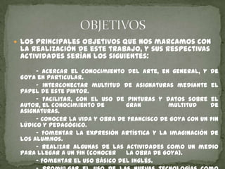  Los principales objetivos que nos marcamos con

la realización de este trabajo, y sus respectivas
actividades serían los siguientes:

- Acercar el conocimiento del arte, en general, y de
Goya en particular.
- Interconectar multitud de asignaturas mediante el
papel de este pintor.
- Facilitar, con el uso de pinturas y datos sobre el
autor, el conocimiento de
gran
multitud
de
asignaturas.
- Conocer la vida y obra de Francisco de Goya con un fin
lúdico y pedagógico.
- Fomentar la expresión artística y la imaginación de
los alumnos.
- Realizar algunas de las actividades como un medio
para llegar a un fin (conocer
la obra de Goya).
- Fomentar el uso básico del inglés.

 
