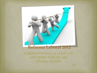 Reforma Laboral 2012
COMPETITIVIDAD A COSTA DE
LOS DERECHOS DE LOS
TRABAJADORES
MPP

 
