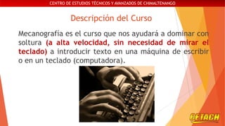 CENTRO DE ESTUDIOS TÉCNICOS Y AVANZADOS DE CHIMALTENANGO

Descripción del Curso
Mecanografía es el curso que nos ayudará a dominar con
soltura (a alta velocidad, sin necesidad de mirar el
teclado) a introducir texto en una máquina de escribir
o en un teclado (computadora).

 