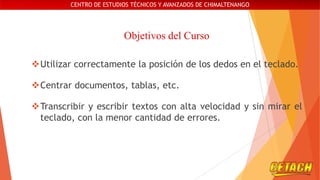 CENTRO DE ESTUDIOS TÉCNICOS Y AVANZADOS DE CHIMALTENANGO

Objetivos del Curso
Utilizar correctamente la posición de los dedos en el teclado.
Centrar documentos, tablas, etc.
Transcribir y escribir textos con alta velocidad y sin mirar el
teclado, con la menor cantidad de errores.

 