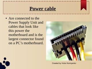 Power cable
●

Are connected to the
Power Supply Unit and
cables that look like
this power the
motherboard and is the
largest connector found
on a PC’s motherboard.

Created by Victor Korniyenko

 
