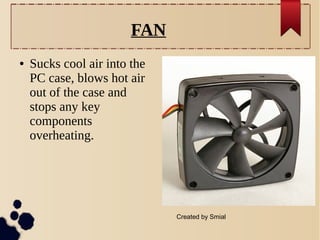 FAN
●

Sucks cool air into the
PC case, blows hot air
out of the case and
stops any key
components
overheating.

Created by Smial

 