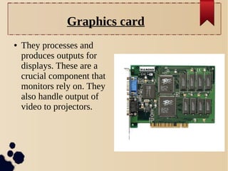 Graphics card
●

They processes and
produces outputs for
displays. These are a
crucial component that
monitors rely on. They
also handle output of
video to projectors.

 