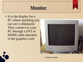 Monitor
●

It is the display for a
PC where anything you
can see is displayed.
They connect to your
PC through a DVI or
HDMI cable attached
to the graphics card.

Created by Xadai

 
