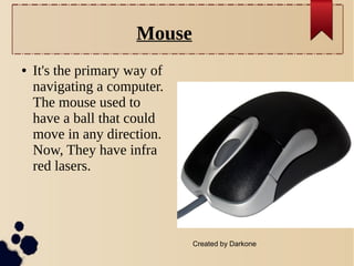 Mouse
●

It's the primary way of
navigating a computer.
The mouse used to
have a ball that could
move in any direction.
Now, They have infra
red lasers.

Created by Darkone

 