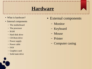 Hardware
●

What is hardware?

●

Internal components

●

External components
–

Monitor

–

Keyboard

Hard disk drive

–

Mouse

–

CD-Rom drive

–

–

Power supply

Printer

–

Power cable

–

Computer casing

–

FAN

–

Graphics card

–

Solid state drive

–

The motherboard

–

The processor

–

RAM

–

 