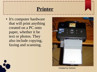 Printer
●

It's computer hardware
that will print anything
created on a PC onto
paper, whether it be
text or photos. They
also include copying,
faxing and scanning.

Created by Carioca

 