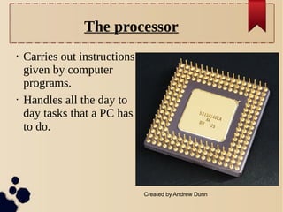 The processor
•

•

Carries out instructions
given by computer
programs.
Handles all the day to
day tasks that a PC has
to do.

Created by Andrew Dunn

 